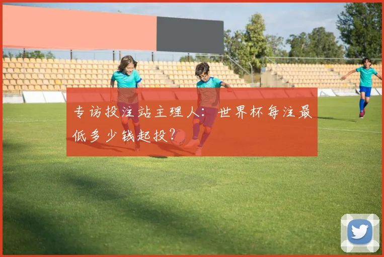 专访投注站主理人：世界杯每注最低多少钱起投？