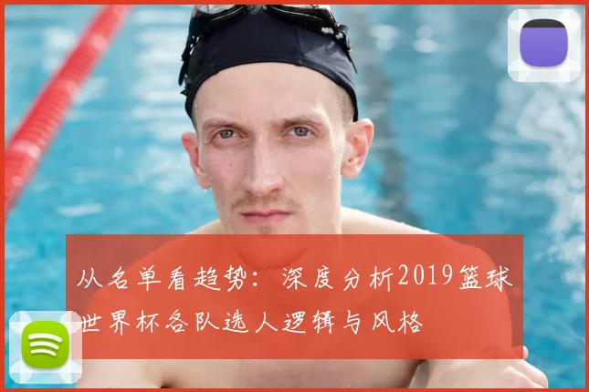 从名单看趋势:深度分析2019篮球世界杯各队选人逻辑与风格