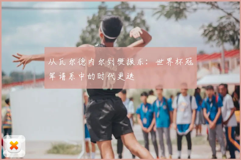 从瓦尔德内尔到樊振东:世界杯冠军谱系中的时代更迭