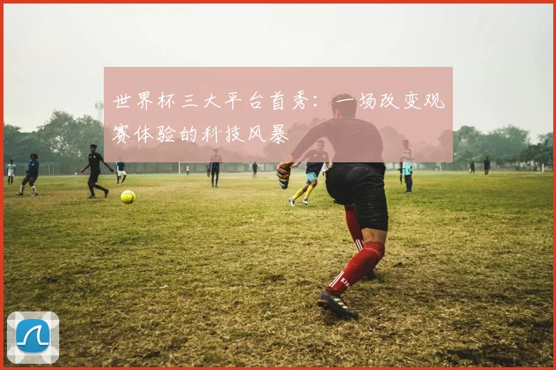 世界杯三大平台首秀:一场改变观赛体验的科技风暴