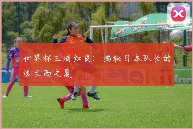 世界杯三浦知良:揭秘日本队长的法兰西之夏