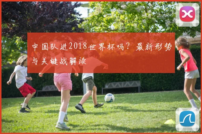 中国队进2018世界杯吗？最新形势与关键战解读