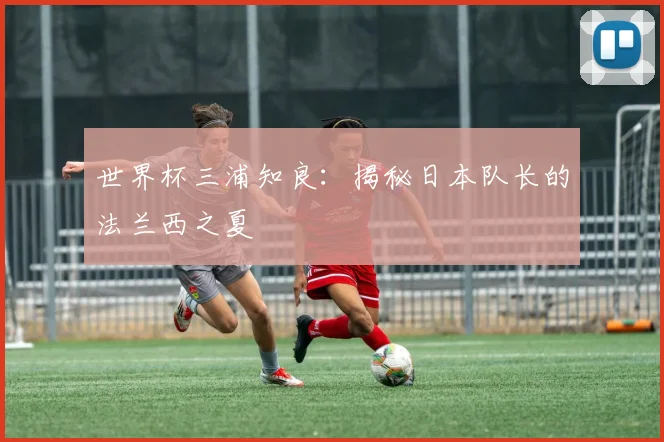 世界杯三浦知良:揭秘日本队长的法兰西之夏