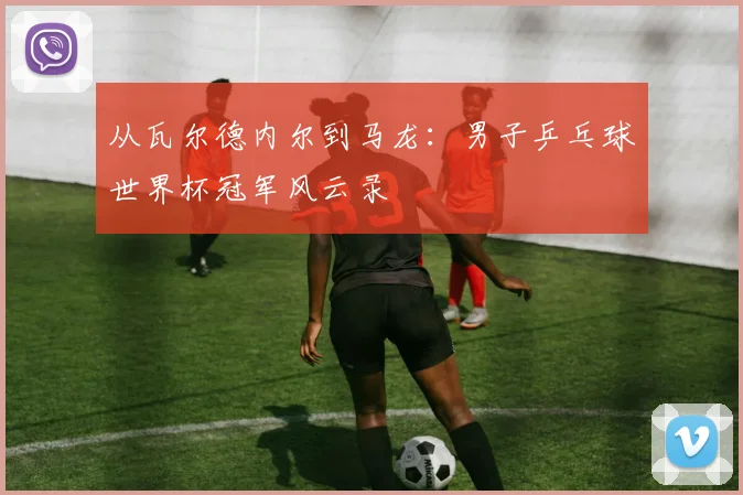 从瓦尔德内尔到马龙：男子乒乓球世界杯冠军风云录