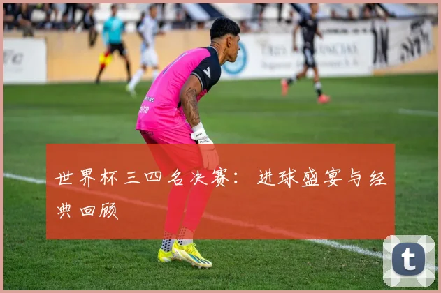 世界杯三四名决赛:进球盛宴与经典回顾