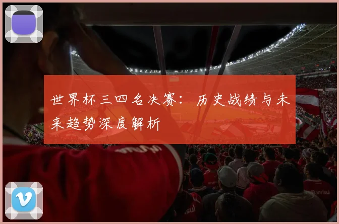 世界杯三四名决赛:历史战绩与未来趋势深度解析