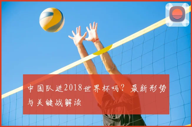 中国队进2018世界杯吗?最新形势与关键战解读
