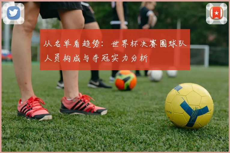 从名单看趋势:世界杯决赛圈球队人员构成与夺冠实力分析