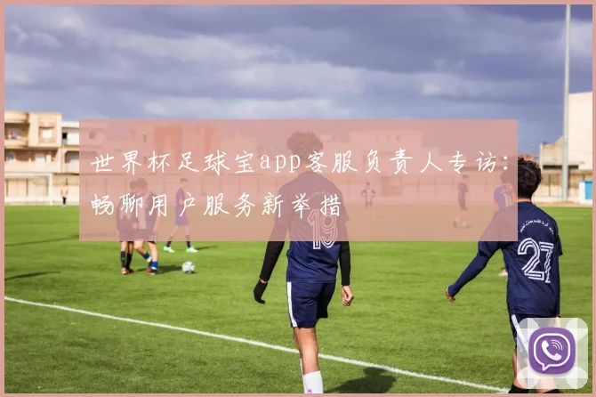 世界杯足球宝app客服负责人专访:畅聊用户服务新举措
