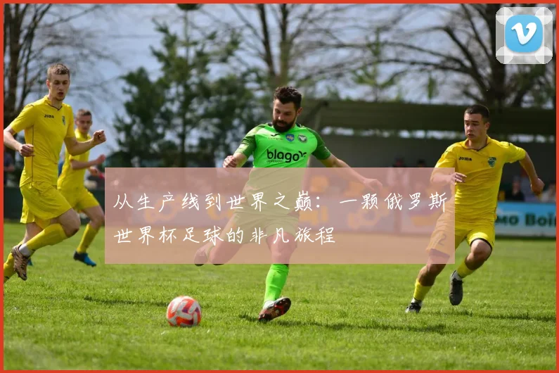 从生产线到世界之巅:一颗俄罗斯世界杯足球的非凡旅程